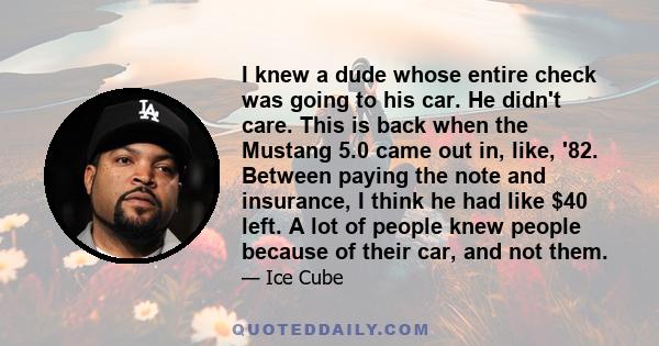 I knew a dude whose entire check was going to his car. He didn't care. This is back when the Mustang 5.0 came out in, like, '82. Between paying the note and insurance, I think he had like $40 left. A lot of people knew