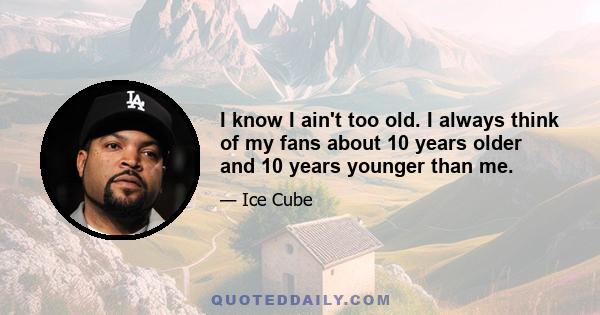 I know I ain't too old. I always think of my fans about 10 years older and 10 years younger than me.