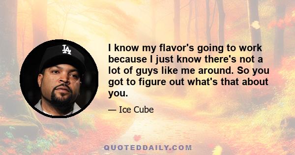 I know my flavor's going to work because I just know there's not a lot of guys like me around. So you got to figure out what's that about you.