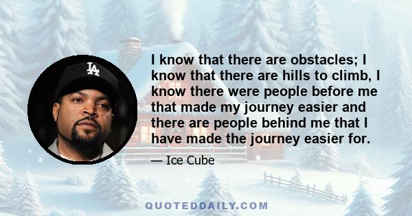 I know that there are obstacles; I know that there are hills to climb, I know there were people before me that made my journey easier and there are people behind me that I have made the journey easier for.