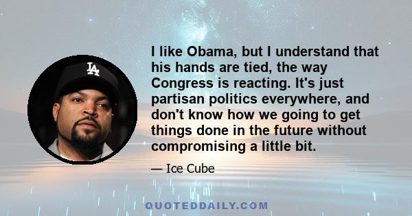 I like Obama, but I understand that his hands are tied, the way Congress is reacting. It's just partisan politics everywhere, and don't know how we going to get things done in the future without compromising a little