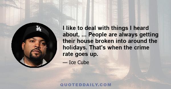 I like to deal with things I heard about, ... People are always getting their house broken into around the holidays. That's when the crime rate goes up.