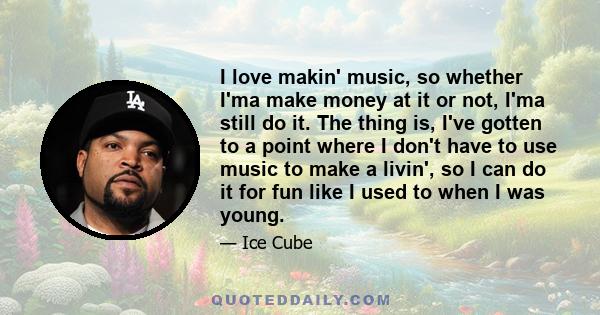 I love makin' music, so whether I'ma make money at it or not, I'ma still do it. The thing is, I've gotten to a point where I don't have to use music to make a livin', so I can do it for fun like I used to when I was