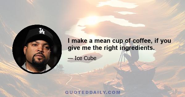 I make a mean cup of coffee, if you give me the right ingredients.