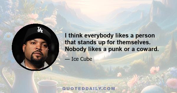 I think everybody likes a person that stands up for themselves. Nobody likes a punk or a coward.