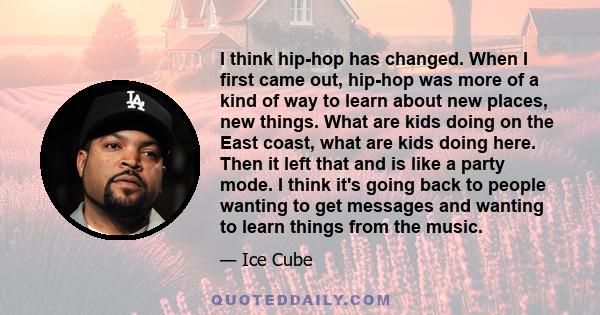 I think hip-hop has changed. When I first came out, hip-hop was more of a kind of way to learn about new places, new things. What are kids doing on the East coast, what are kids doing here. Then it left that and is like 