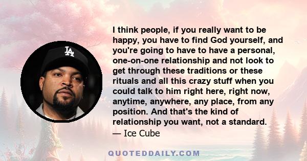 I think people, if you really want to be happy, you have to find God yourself, and you're going to have to have a personal, one-on-one relationship and not look to get through these traditions or these rituals and all