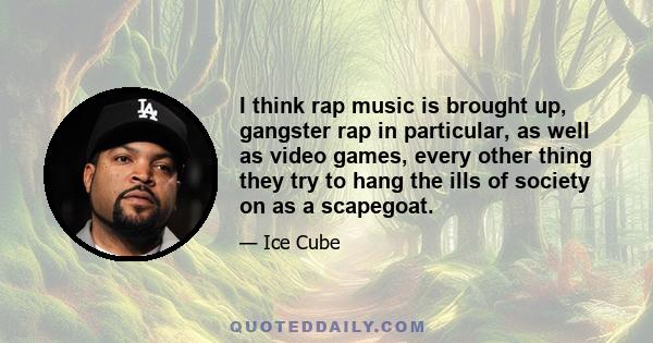 I think rap music is brought up, gangster rap in particular, as well as video games, every other thing they try to hang the ills of society on as a scapegoat.