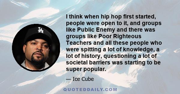 I think when hip hop first started, people were open to it, and groups like Public Enemy and there was groups like Poor Righteous Teachers and all these people who were spitting a lot of knowledge, a lot of history,