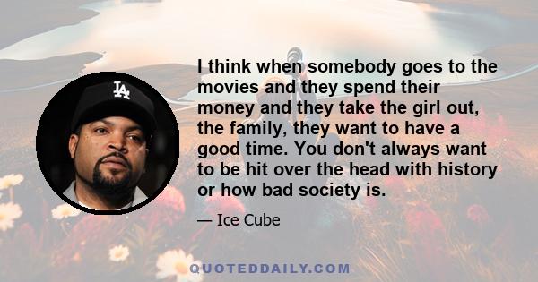 I think when somebody goes to the movies and they spend their money and they take the girl out, the family, they want to have a good time. You don't always want to be hit over the head with history or how bad society is.