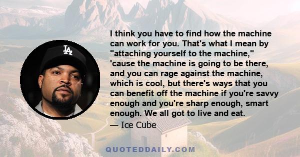 I think you have to find how the machine can work for you. That's what I mean by attaching yourself to the machine, 'cause the machine is going to be there, and you can rage against the machine, which is cool, but