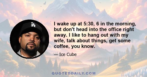 I wake up at 5:30, 6 in the morning, but don't head into the office right away. I like to hang out with my wife, talk about things, get some coffee, you know.