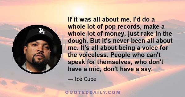 If it was all about me, I'd do a whole lot of pop records, make a whole lot of money, just rake in the dough. But it's never been all about me. It's all about being a voice for the voiceless. People who can't speak for