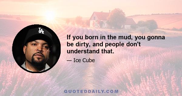 If you born in the mud, you gonna be dirty, and people don't understand that.