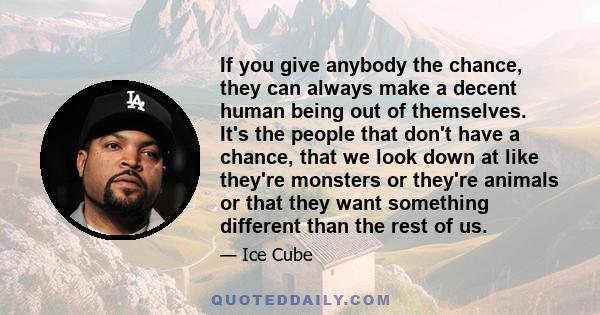 If you give anybody the chance, they can always make a decent human being out of themselves. It's the people that don't have a chance, that we look down at like they're monsters or they're animals or that they want