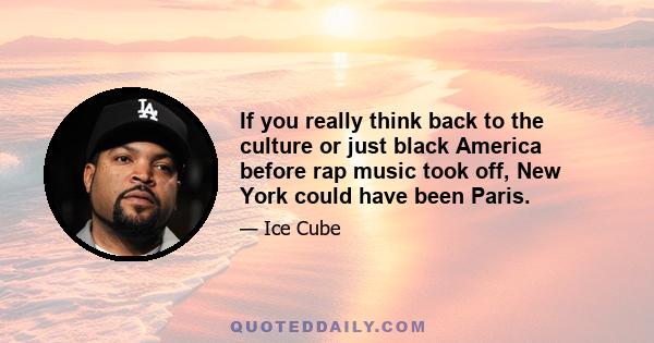 If you really think back to the culture or just black America before rap music took off, New York could have been Paris.