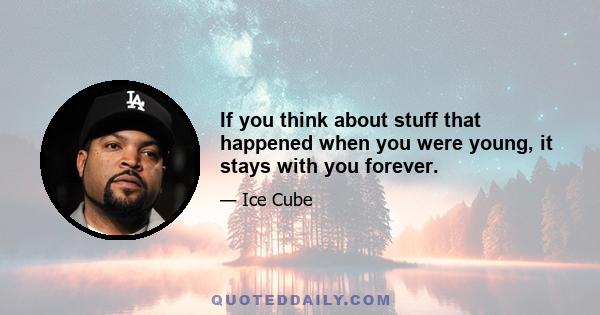 If you think about stuff that happened when you were young, it stays with you forever.