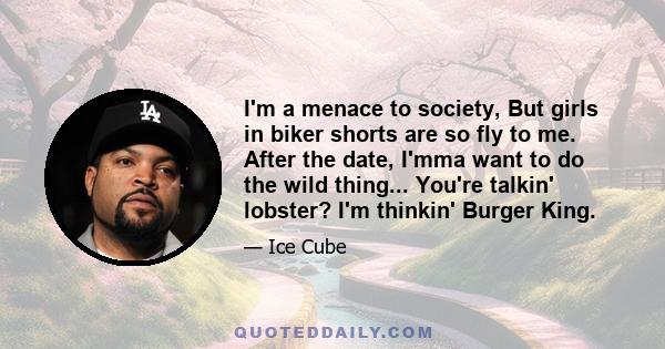 I'm a menace to society, But girls in biker shorts are so fly to me. After the date, I'mma want to do the wild thing... You're talkin' lobster? I'm thinkin' Burger King.