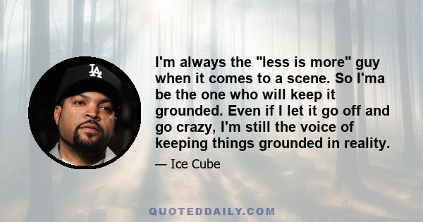 I'm always the less is more guy when it comes to a scene. So I'ma be the one who will keep it grounded. Even if I let it go off and go crazy, I'm still the voice of keeping things grounded in reality.