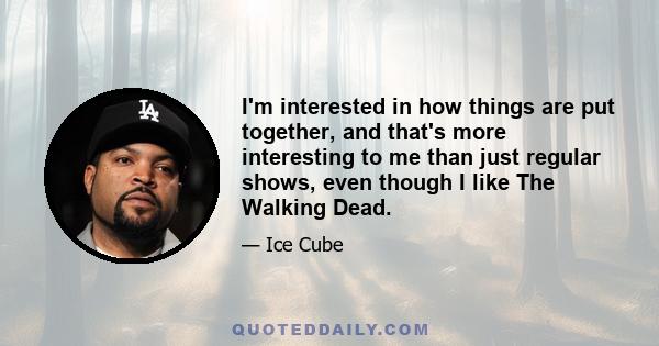 I'm interested in how things are put together, and that's more interesting to me than just regular shows, even though I like The Walking Dead.