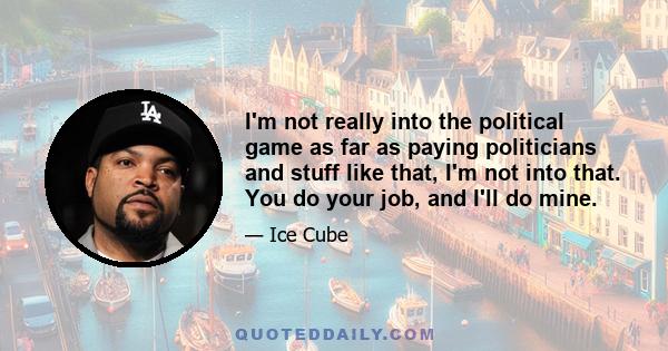 I'm not really into the political game as far as paying politicians and stuff like that, I'm not into that. You do your job, and I'll do mine.