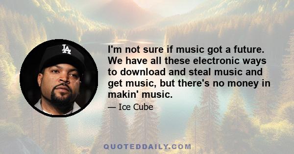 I'm not sure if music got a future. We have all these electronic ways to download and steal music and get music, but there's no money in makin' music.