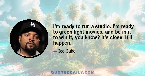 I'm ready to run a studio. I'm ready to green light movies, and be in it to win it, you know? It's close. It'll happen.