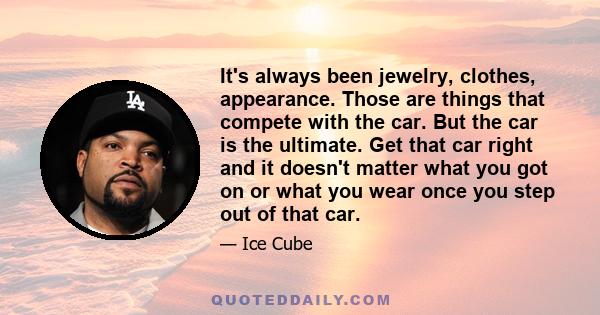 It's always been jewelry, clothes, appearance. Those are things that compete with the car. But the car is the ultimate. Get that car right and it doesn't matter what you got on or what you wear once you step out of that 