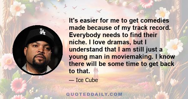 It's easier for me to get comedies made because of my track record. Everybody needs to find their niche. I love dramas, but I understand that I am still just a young man in moviemaking. I know there will be some time to 