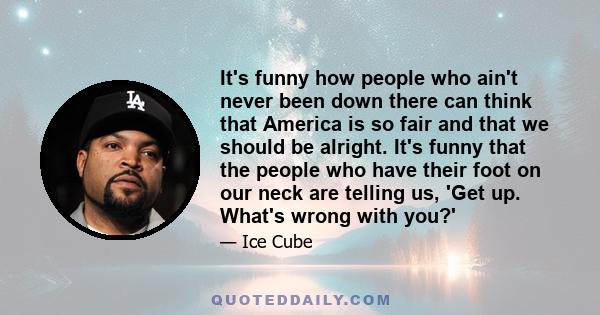 It's funny how people who ain't never been down there can think that America is so fair and that we should be alright. It's funny that the people who have their foot on our neck are telling us, 'Get up. What's wrong