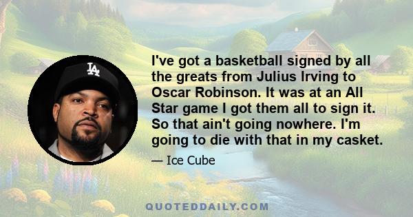 I've got a basketball signed by all the greats from Julius Irving to Oscar Robinson. It was at an All Star game I got them all to sign it. So that ain't going nowhere. I'm going to die with that in my casket.