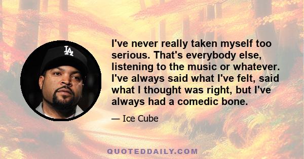 I've never really taken myself too serious. That's everybody else, listening to the music or whatever. I've always said what I've felt, said what I thought was right, but I've always had a comedic bone.