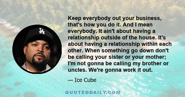 Keep everybody out your business, that's how you do it. And I mean everybody. It ain't about having a relationship outside of the house. It's about having a relationship within each other. When something go down don't