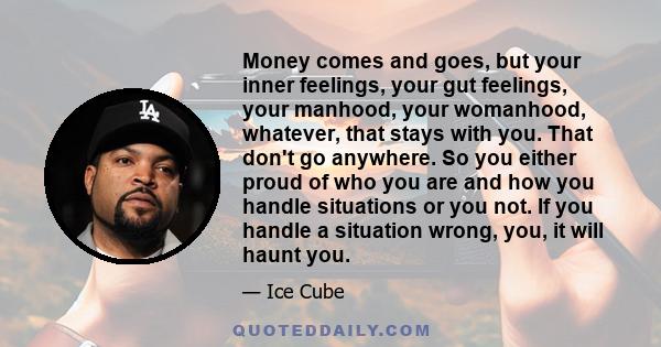 Money comes and goes, but your inner feelings, your gut feelings, your manhood, your womanhood, whatever, that stays with you. That don't go anywhere. So you either proud of who you are and how you handle situations or