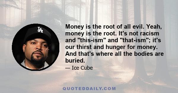 Money is the root of all evil. Yeah, money is the root. It's not racism and this-ism and that-ism; it's our thirst and hunger for money. And that's where all the bodies are buried.