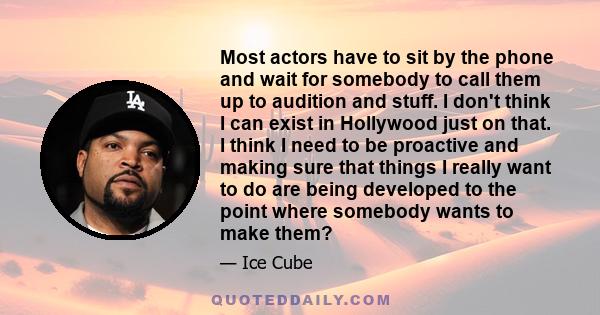 Most actors have to sit by the phone and wait for somebody to call them up to audition and stuff. I don't think I can exist in Hollywood just on that. I think I need to be proactive and making sure that things I really