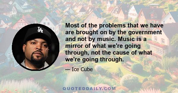 Most of the problems that we have are brought on by the government and not by music. Music is a mirror of what we're going through, not the cause of what we're going through.