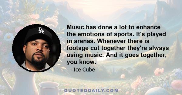 Music has done a lot to enhance the emotions of sports. It's played in arenas. Whenever there is footage cut together they're always using music. And it goes together, you know.