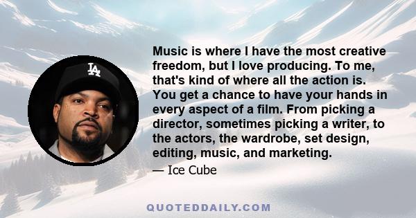 Music is where I have the most creative freedom, but I love producing. To me, that's kind of where all the action is. You get a chance to have your hands in every aspect of a film. From picking a director, sometimes