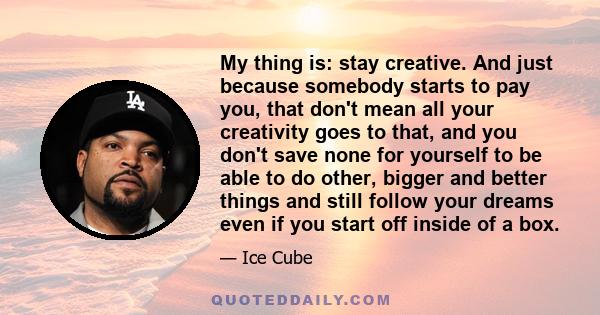 My thing is: stay creative. And just because somebody starts to pay you, that don't mean all your creativity goes to that, and you don't save none for yourself to be able to do other, bigger and better things and still