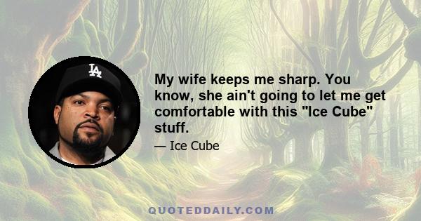 My wife keeps me sharp. You know, she ain't going to let me get comfortable with this Ice Cube stuff.