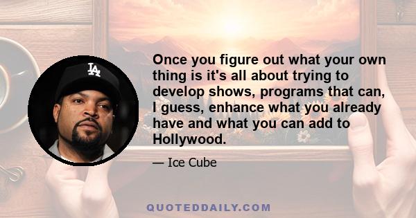 Once you figure out what your own thing is it's all about trying to develop shows, programs that can, I guess, enhance what you already have and what you can add to Hollywood.