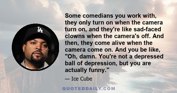 Some comedians you work with, they only turn on when the camera turn on, and they're like sad-faced clowns when the camera's off. And then, they come alive when the camera come on. And you be like, Oh, damn. You're not