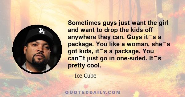 Sometimes guys just want the girl and want to drop the kids off anywhere they can. Guys its a package. You like a woman, shes got kids, its a package. You cant just go in one-sided. Its pretty cool.