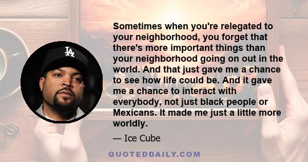 Sometimes when you're relegated to your neighborhood, you forget that there's more important things than your neighborhood going on out in the world. And that just gave me a chance to see how life could be. And it gave