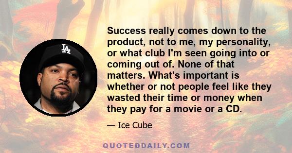 Success really comes down to the product, not to me, my personality, or what club I'm seen going into or coming out of. None of that matters. What's important is whether or not people feel like they wasted their time or 