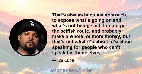 That's always been my approach, to expose what's going on and what's not being said. I could go the selfish route, and probably make a whole lot more money, but that's not what it's about, it's about speaking for people 