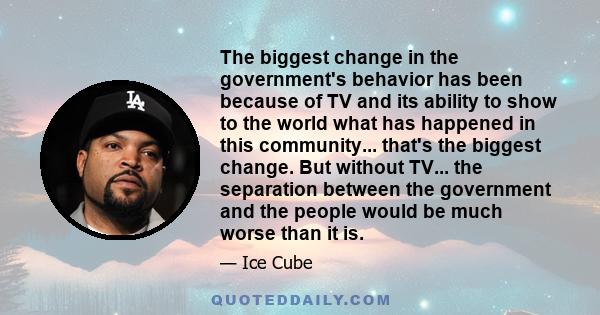 The biggest change in the government's behavior has been because of TV and its ability to show to the world what has happened in this community... that's the biggest change. But without TV... the separation between the