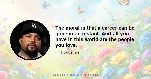 The moral is that a career can be gone in an instant. And all you have in this world are the people you love.