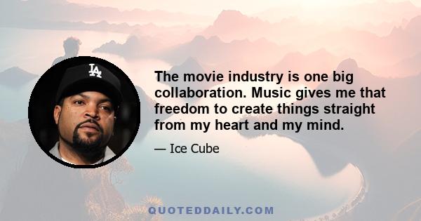 The movie industry is one big collaboration. Music gives me that freedom to create things straight from my heart and my mind.